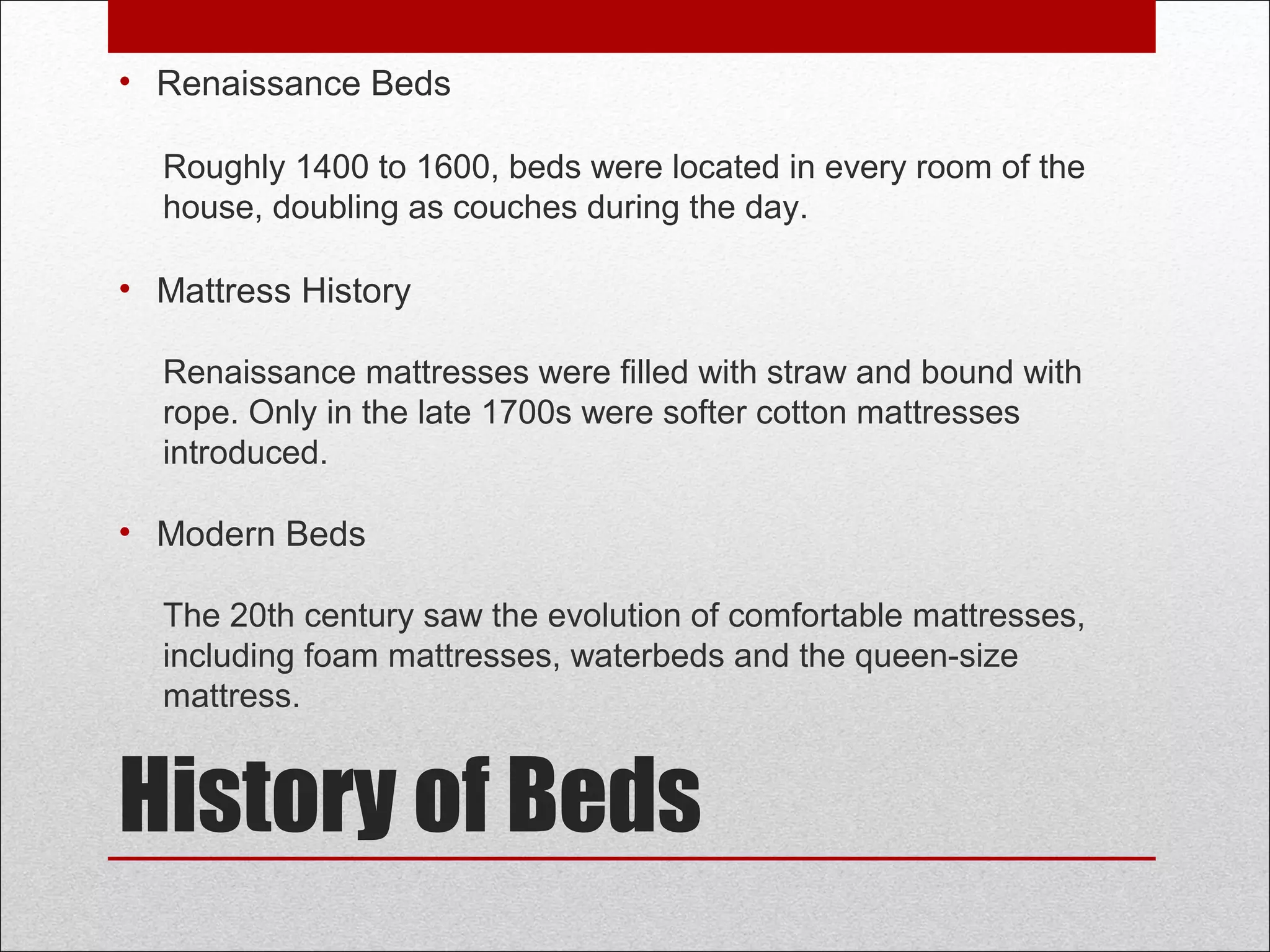History of Beds
• Renaissance Beds
Roughly 1400 to 1600, beds were located in every room of the
house, doubling as couches during the day.
• Mattress History
Renaissance mattresses were filled with straw and bound with
rope. Only in the late 1700s were softer cotton mattresses
introduced.
• Modern Beds
The 20th century saw the evolution of comfortable mattresses,
including foam mattresses, waterbeds and the queen-size
mattress.
 