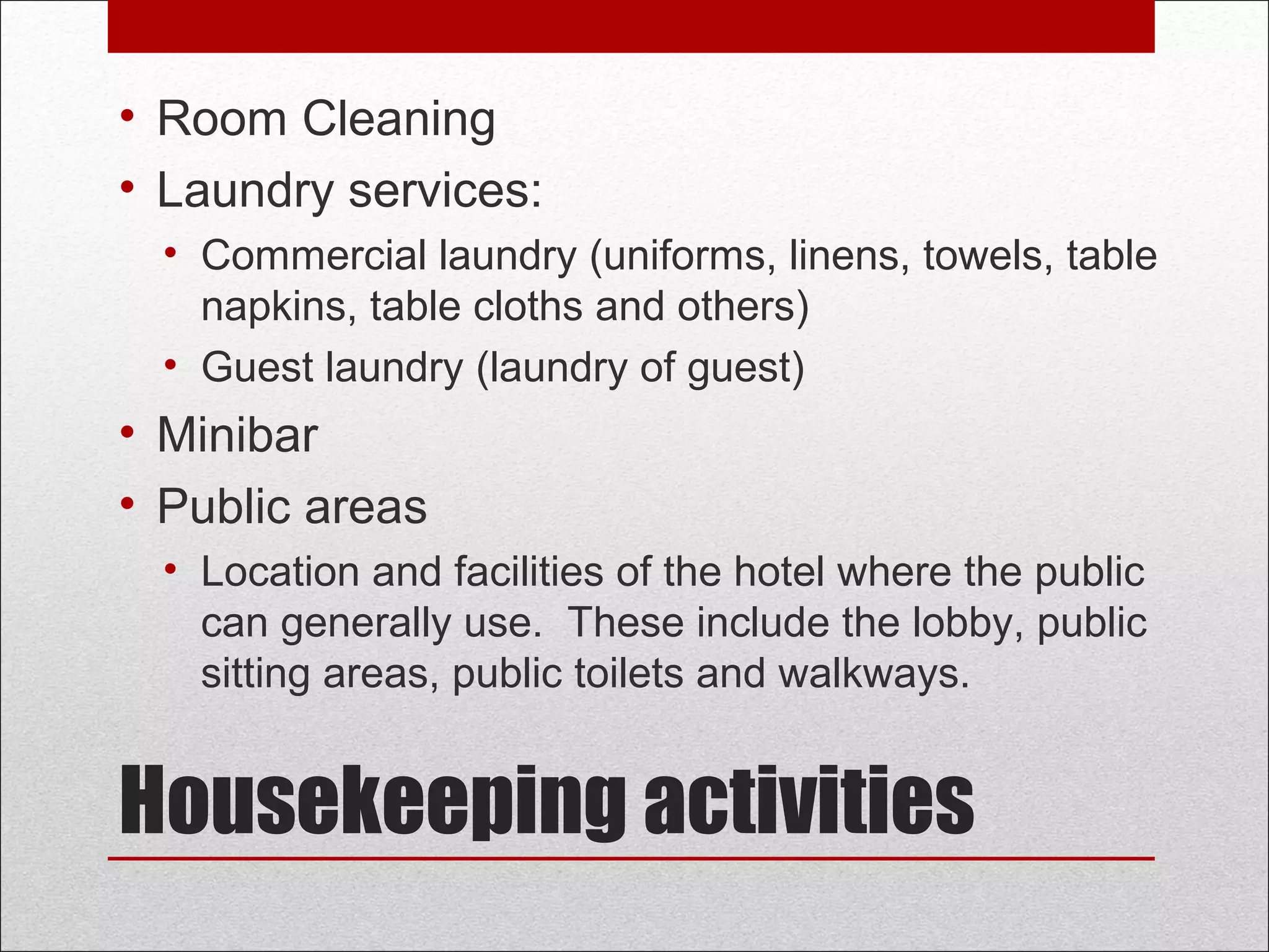 Housekeeping activities
• Room Cleaning
• Laundry services:
• Commercial laundry (uniforms, linens, towels, table
napkins, table cloths and others)
• Guest laundry (laundry of guest)
• Minibar
• Public areas
• Location and facilities of the hotel where the public
can generally use. These include the lobby, public
sitting areas, public toilets and walkways.
 