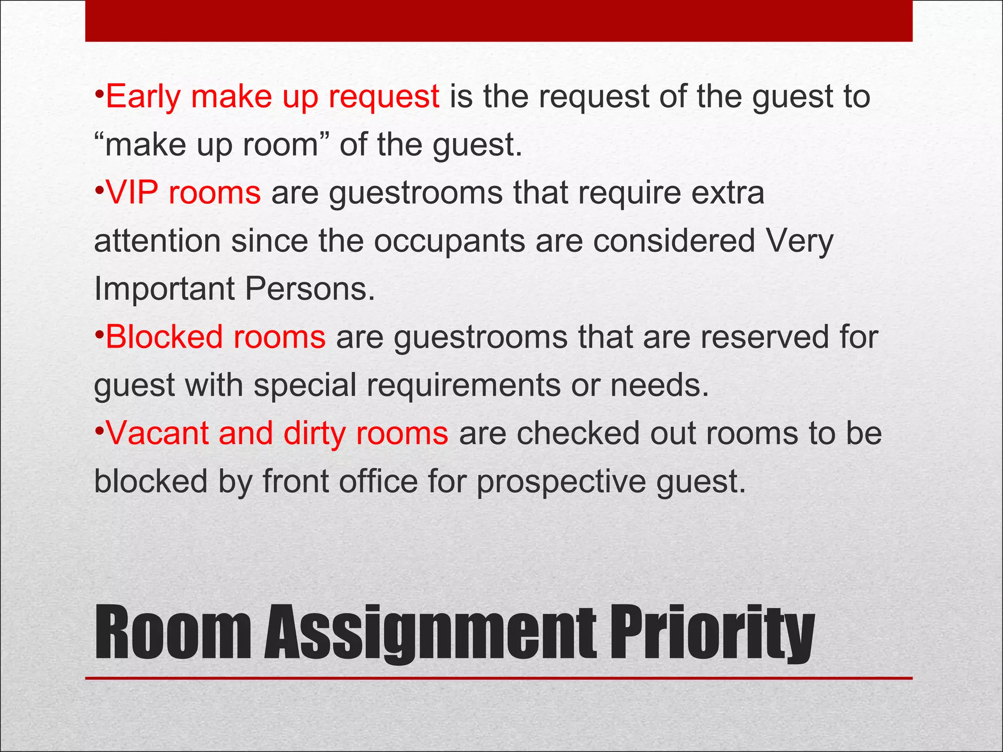 Room Assignment Priority
•Early make up request is the request of the guest to
“make up room” of the guest.
•VIP rooms are guestrooms that require extra
attention since the occupants are considered Very
Important Persons.
•Blocked rooms are guestrooms that are reserved for
guest with special requirements or needs.
•Vacant and dirty rooms are checked out rooms to be
blocked by front office for prospective guest.
 