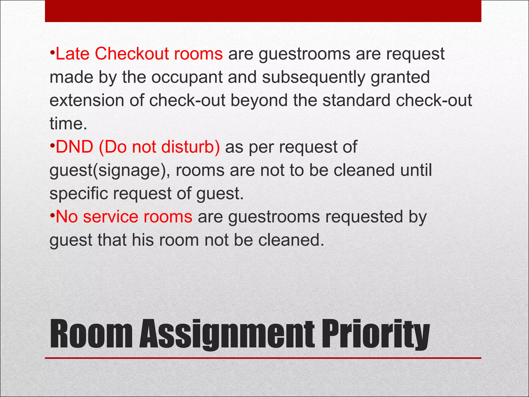 Room Assignment Priority
• Late Checkout rooms are guestrooms are request
made by the occupant and subsequently granted
extension of check-out beyond the standard check-
out time.
• DND (Do not disturb) as per request of
guest(signage), rooms are not to be cleaned until
specific request of guest.
• No service rooms are guestrooms requested by
guest that his room not be cleaned.
 