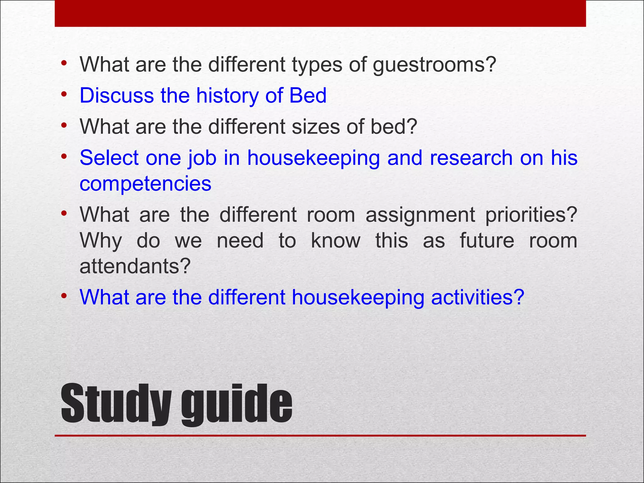 Study guide
• What are the different types of guestrooms?
• Discuss the history of Bed
• What are the different sizes of bed?
• Select one job in housekeeping and research on his
competencies
• What are the different room assignment priorities?
Why do we need to know this as future room
attendants?
• What are the different housekeeping activities?
 