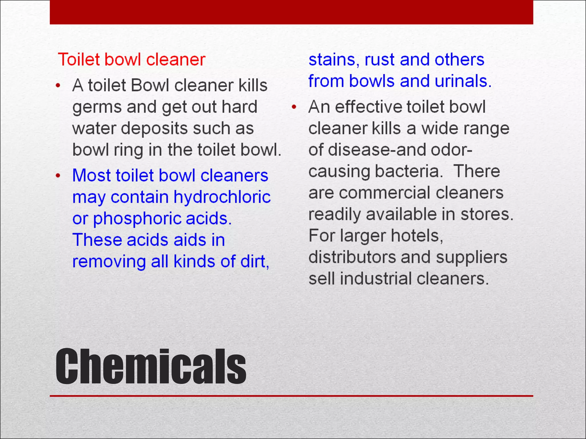 Chemicals
Toilet bowl cleaner
• A toilet Bowl cleaner kills
germs and get out hard
water deposits such as
bowl ring in the toilet bowl.
• Most toilet bowl cleaners
may contain hydrochloric
or phosphoric acids.
These acids aids in
removing all kinds of dirt,
stains, rust and others
from bowls and urinals.
• An effective toilet bowl
cleaner kills a wide range
of disease-and odor-
causing bacteria. There
are commercial cleaners
readily available in stores.
For larger hotels,
distributors and suppliers
sell industrial cleaners.
 