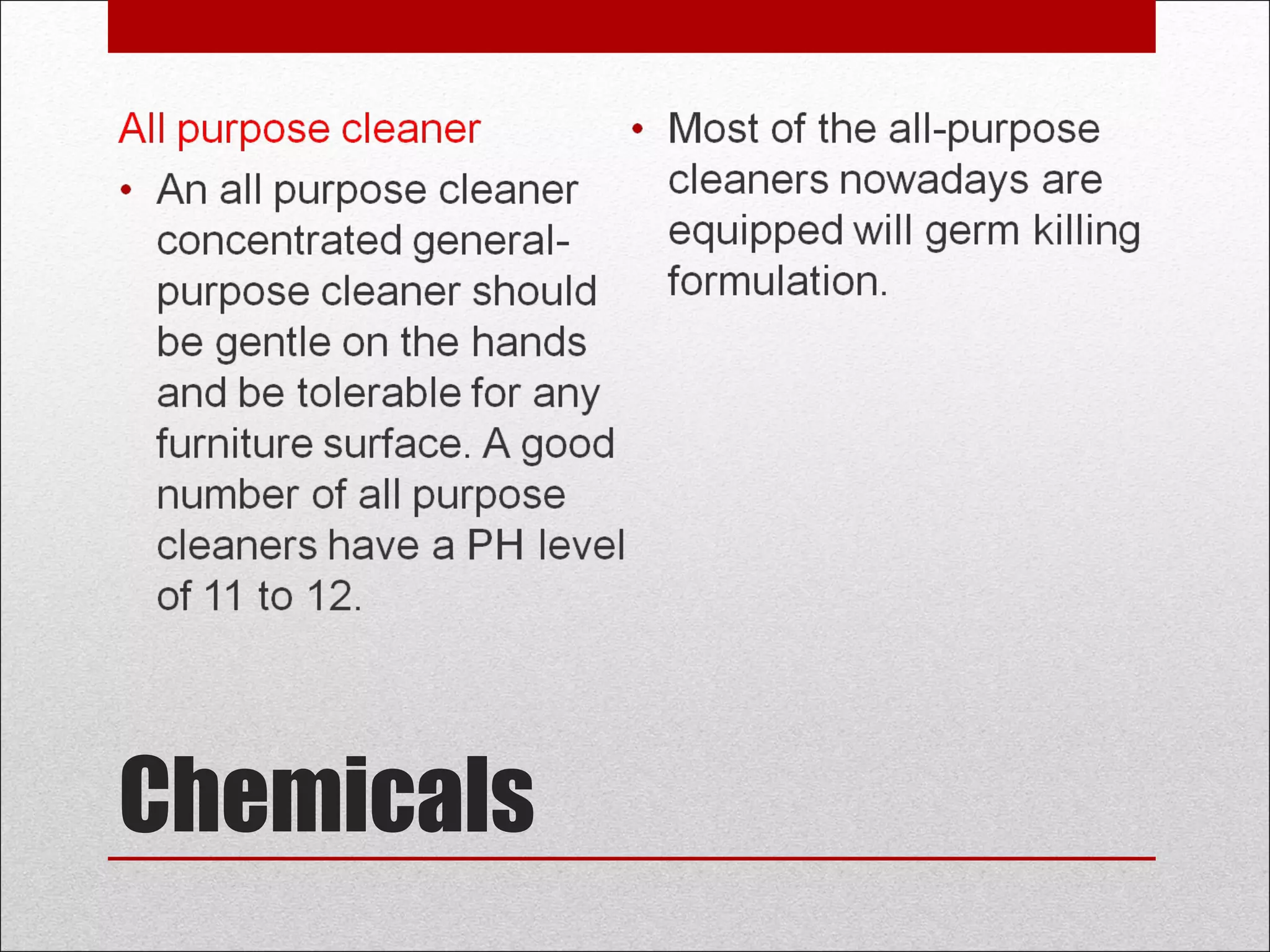 Chemicals
All purpose cleaner
• An all purpose cleaner
concentrated general-
purpose cleaner should
be gentle on the hands
and be tolerable for any
furniture surface. A good
number of all purpose
cleaners have a PH level
of 11 to 12.
• Most of the all-purpose
cleaners nowadays are
equipped will germ killing
formulation.
 