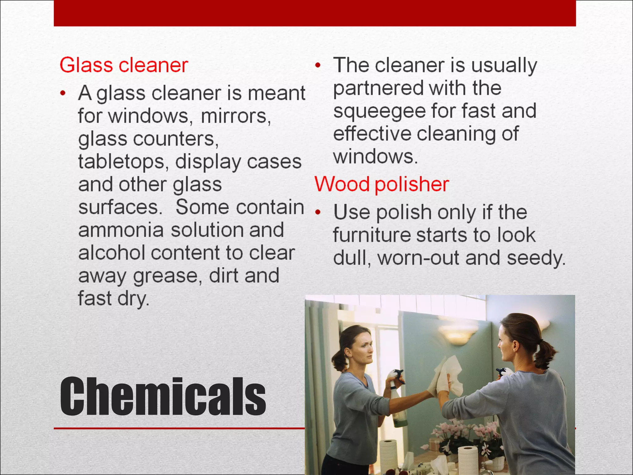Chemicals
Glass cleaner
• A glass cleaner is meant
for windows, mirrors,
glass counters,
tabletops, display cases
and other glass
surfaces. Some contain
ammonia solution and
alcohol content to clear
away grease, dirt and
fast dry.
• The cleaner is usually
partnered with the
squeegee for fast and
effective cleaning of
windows.
Wood polisher
• Use polish only if the
furniture starts to look
dull, worn-out and seedy.
 