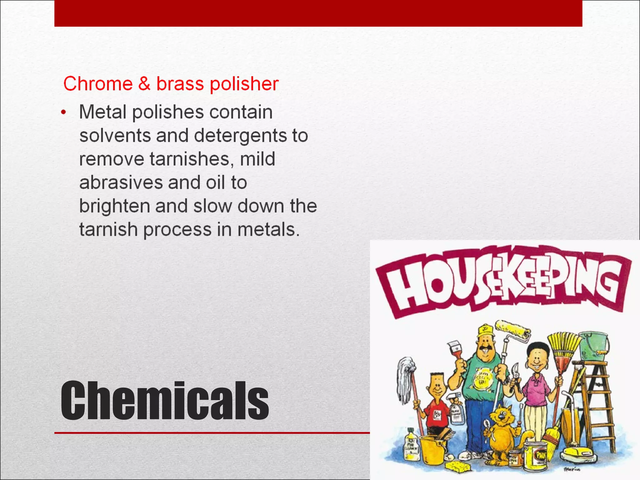 Chemicals
Chrome & brass polisher
• Metal polishes contain
solvents and detergents to
remove tarnishes, mild
abrasives and oil to
brighten and slow down the
tarnish process in metals.
 