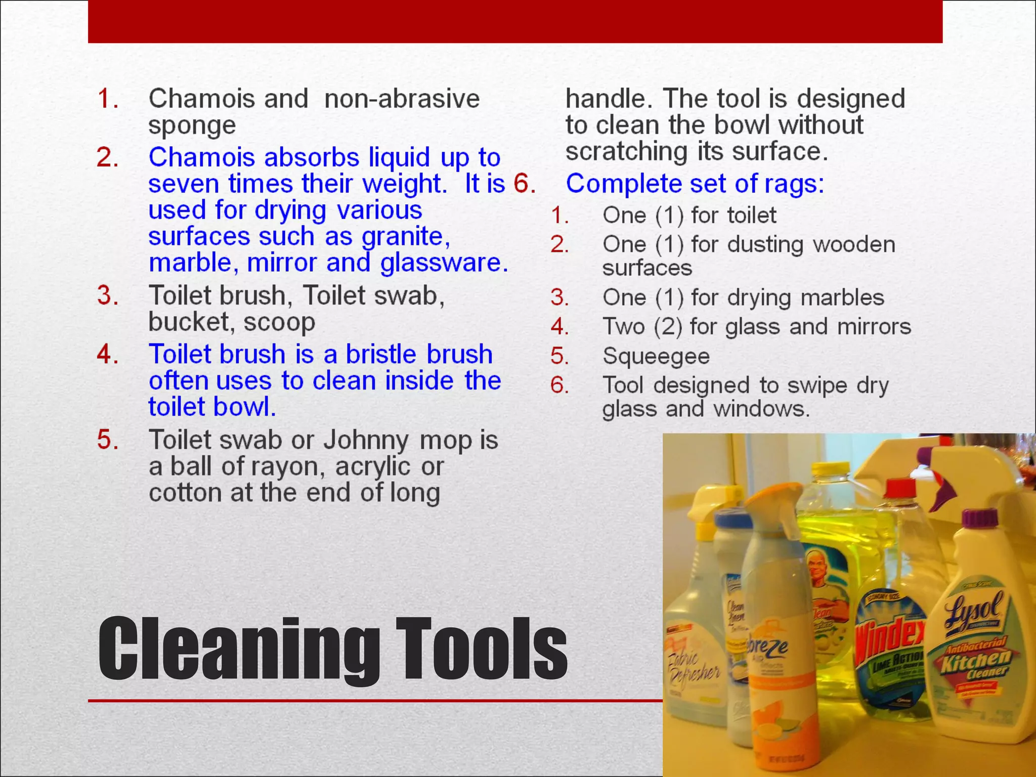 Cleaning Tools
1. Chamois and non-abrasive
sponge
2. Chamois absorbs liquid up to
seven times their weight. It is
used for drying various
surfaces such as granite,
marble, mirror and glassware.
3. Toilet brush, Toilet swab,
bucket, scoop
4. Toilet brush is a bristle brush
often uses to clean inside the
toilet bowl.
5. Toilet swab or Johnny mop is
a ball of rayon, acrylic or
cotton at the end of long
handle. The tool is designed
to clean the bowl without
scratching its surface.
6. Complete set of rags:
1. One (1) for toilet
2. One (1) for dusting wooden
surfaces
3. One (1) for drying marbles
4. Two (2) for glass and mirrors
5. Squeegee
6. Tool designed to swipe dry
glass and windows.
 
