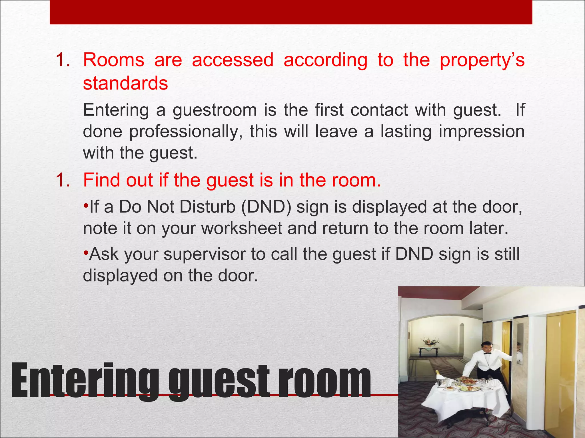 Entering guest room
1. Rooms are accessed according to the property’s
standards
Entering a guestroom is the first contact with guest. If
done professionally, this will leave a lasting impression
with the guest.
2. Find out if the guest is in the room.
•If a Do Not Disturb (DND) sign is displayed at the door,
note it on your worksheet and return to the room later.
•Ask your supervisor to call the guest if DND sign is still
displayed on the door.
 