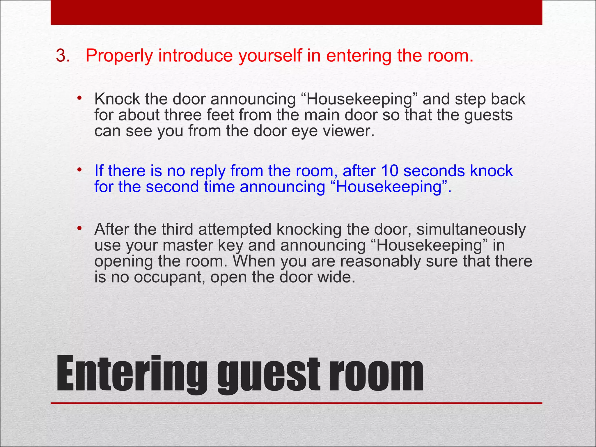 Entering guest room
3. Properly introduce yourself in entering the room.
• Knock the door announcing “Housekeeping” and step back
for about three feet from the main door so that the guests
can see you from the door eye viewer.
• If there is no reply from the room, after 10 seconds knock
for the second time announcing “Housekeeping”.
• After the third attempted knocking the door, simultaneously
use your master key and announcing “Housekeeping” in
opening the room. When you are reasonably sure that there
is no occupant, open the door wide.
 