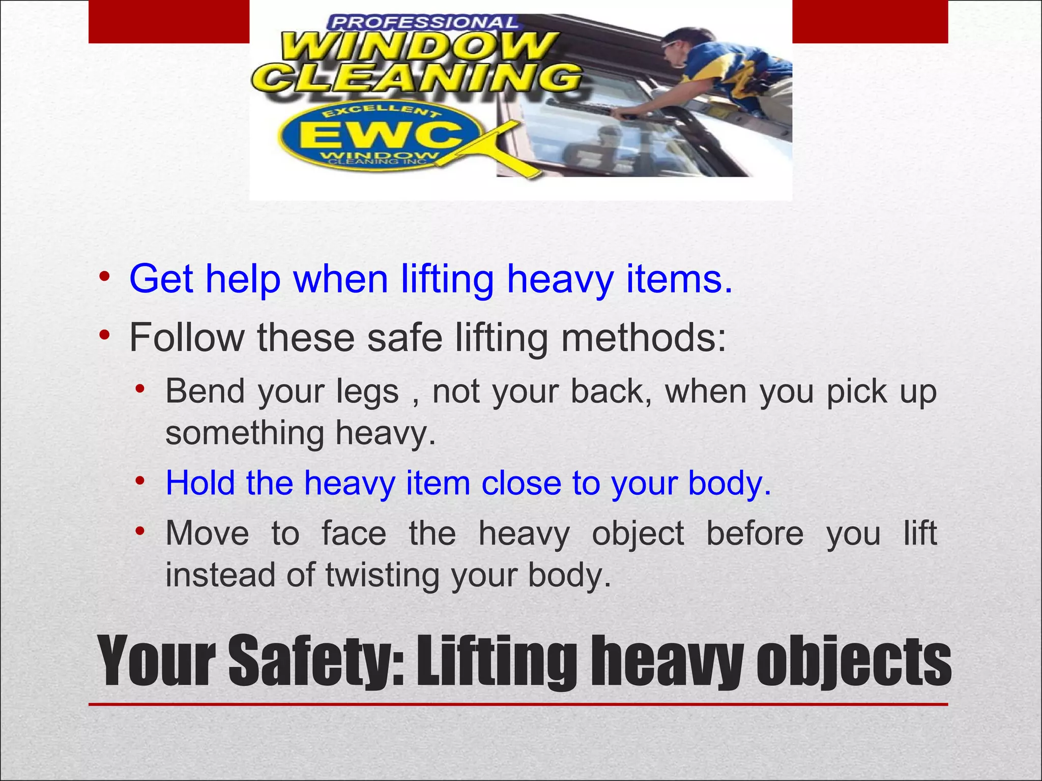Your Safety: Lifting heavy objects
• Get help when lifting heavy items.
• Follow these safe lifting methods:
• Bend your legs , not your back, when you pick up
something heavy.
• Hold the heavy item close to your body.
• Move to face the heavy object before you lift
instead of twisting your body.
 