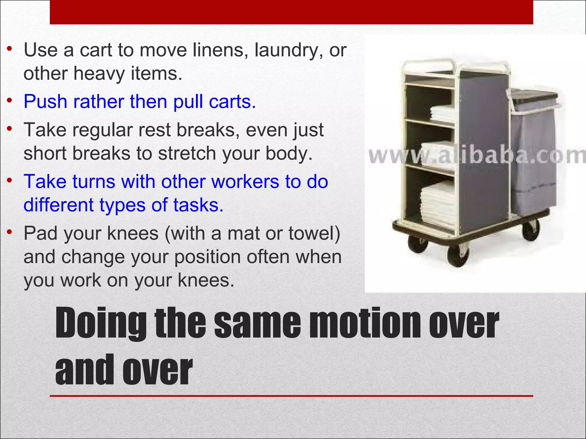 Doing the same motion over
and over
• Use a cart to move linens, laundry, or
other heavy items.
• Push rather then pull carts.
• Take regular rest breaks, even just
short breaks to stretch your body.
• Take turns with other workers to do
different types of tasks.
• Pad your knees (with a mat or towel)
and change your position often when
you work on your knees.
 