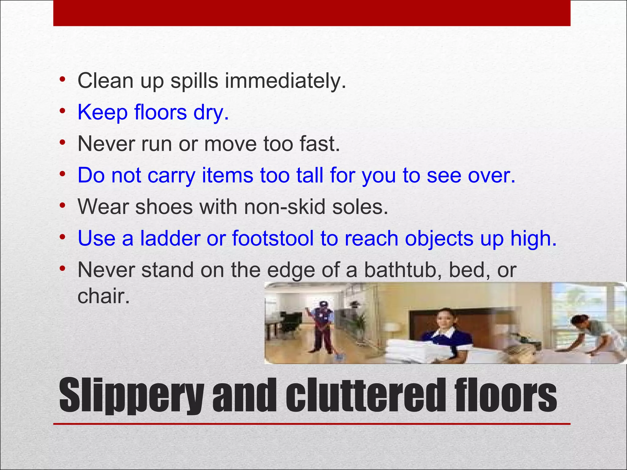 Slippery and cluttered floors
• Clean up spills immediately.
• Keep floors dry.
• Never run or move too fast.
• Do not carry items too tall for you to see over.
• Wear shoes with non-skid soles.
• Use a ladder or footstool to reach objects up high.
• Never stand on the edge of a bathtub, bed, or
chair.
 