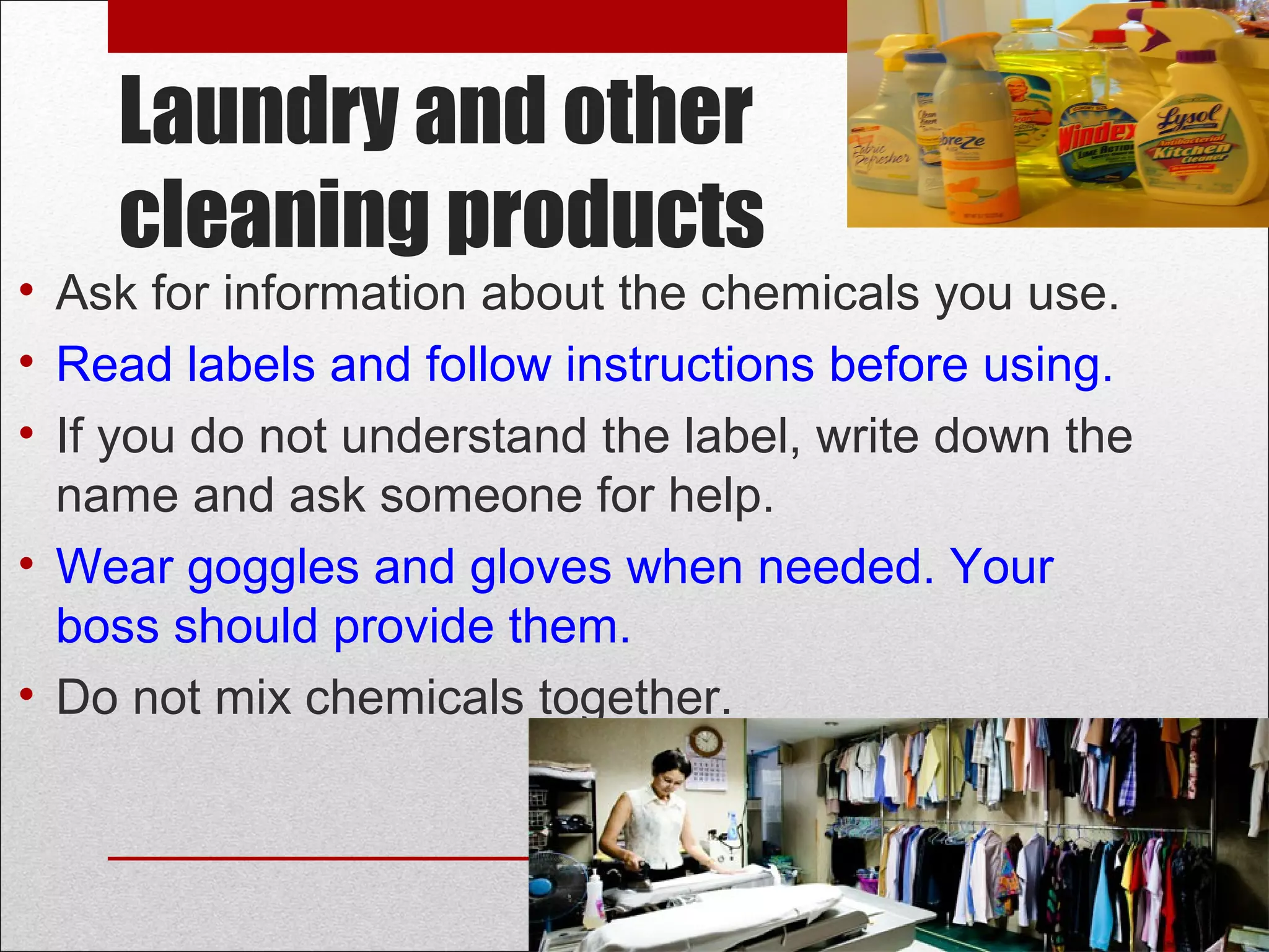 Laundry and other
cleaning products
• Ask for information about the chemicals you use.
• Read labels and follow instructions before using.
• If you do not understand the label, write down the
name and ask someone for help.
• Wear goggles and gloves when needed. Your
boss should provide them.
• Do not mix chemicals together.
 