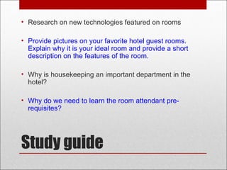 Study guide
• Research on new technologies featured on rooms
• Provide pictures on your favorite hotel guest rooms.
Explain why it is your ideal room and provide a short
description on the features of the room.
• Why is housekeeping an important department in the
hotel?
• Why do we need to learn the room attendant pre-
requisites?
 
