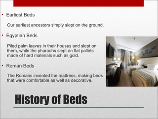 History of Beds
• Earliest Beds
Our earliest ancestors simply slept on the ground.
• Egyptian Beds
Piled palm leaves in their houses and slept on
them, while the pharaohs slept on flat pallets
made of hard materials such as gold.
• Roman Beds
The Romans invented the mattress, making beds
that were comfortable as well as decorative.
 