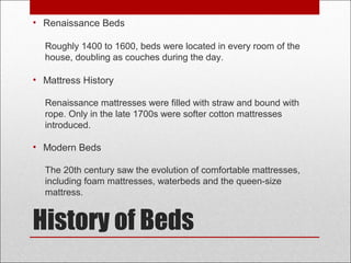 History of Beds
• Renaissance Beds
Roughly 1400 to 1600, beds were located in every room of the
house, doubling as couches during the day.
• Mattress History
Renaissance mattresses were filled with straw and bound with
rope. Only in the late 1700s were softer cotton mattresses
introduced.
• Modern Beds
The 20th century saw the evolution of comfortable mattresses,
including foam mattresses, waterbeds and the queen-size
mattress.
 