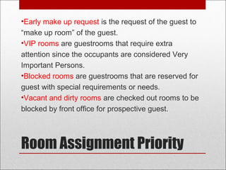 Room Assignment Priority
•Early make up request is the request of the guest to
“make up room” of the guest.
•VIP rooms are guestrooms that require extra
attention since the occupants are considered Very
Important Persons.
•Blocked rooms are guestrooms that are reserved for
guest with special requirements or needs.
•Vacant and dirty rooms are checked out rooms to be
blocked by front office for prospective guest.
 