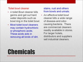 Chemicals
Toilet bowl cleaner
• A toilet Bowl cleaner kills
germs and get out hard
water deposits such as
bowl ring in the toilet bowl.
• Most toilet bowl cleaners
may contain hydrochloric
or phosphoric acids.
These acids aids in
removing all kinds of dirt,
stains, rust and others
from bowls and urinals.
• An effective toilet bowl
cleaner kills a wide range
of disease-and odor-
causing bacteria. There
are commercial cleaners
readily available in stores.
For larger hotels,
distributors and suppliers
sell industrial cleaners.
 