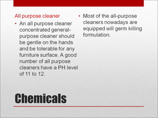 Chemicals
All purpose cleaner
• An all purpose cleaner
concentrated general-
purpose cleaner should
be gentle on the hands
and be tolerable for any
furniture surface. A good
number of all purpose
cleaners have a PH level
of 11 to 12.
• Most of the all-purpose
cleaners nowadays are
equipped will germ killing
formulation.
 