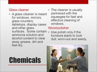 Chemicals
Glass cleaner
• A glass cleaner is meant
for windows, mirrors,
glass counters,
tabletops, display cases
and other glass
surfaces. Some contain
ammonia solution and
alcohol content to clear
away grease, dirt and
fast dry.
• The cleaner is usually
partnered with the
squeegee for fast and
effective cleaning of
windows.
Wood polisher
• Use polish only if the
furniture starts to look
dull, worn-out and seedy.
 