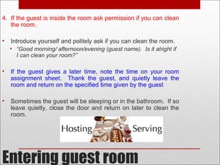 Entering guest room
4. If the guest is inside the room ask permission if you can clean
the room.
• Introduce yourself and politely ask if you can clean the room.
• “Good morning/ afternoon/evening (guest name). Is it alright if
I can clean your room?”
• If the guest gives a later time, note the time on your room
assignment sheet. Thank the guest, and quietly leave the
room and return on the specified time given by the guest
• Sometimes the guest will be sleeping or in the bathroom. If so
leave quietly, close the door and return on later to clean the
room.
 
