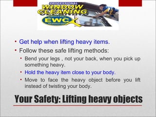 Your Safety: Lifting heavy objects
• Get help when lifting heavy items.
• Follow these safe lifting methods:
• Bend your legs , not your back, when you pick up
something heavy.
• Hold the heavy item close to your body.
• Move to face the heavy object before you lift
instead of twisting your body.
 