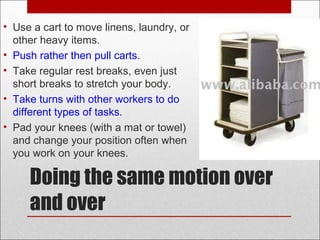 Doing the same motion over
and over
• Use a cart to move linens, laundry, or
other heavy items.
• Push rather then pull carts.
• Take regular rest breaks, even just
short breaks to stretch your body.
• Take turns with other workers to do
different types of tasks.
• Pad your knees (with a mat or towel)
and change your position often when
you work on your knees.
 