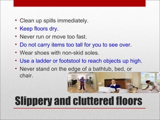 Slippery and cluttered floors
• Clean up spills immediately.
• Keep floors dry.
• Never run or move too fast.
• Do not carry items too tall for you to see over.
• Wear shoes with non-skid soles.
• Use a ladder or footstool to reach objects up high.
• Never stand on the edge of a bathtub, bed, or
chair.
 