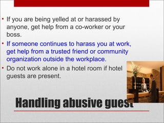 Handling abusive guest
• If you are being yelled at or harassed by
anyone, get help from a co-worker or your
boss.
• If someone continues to harass you at work,
get help from a trusted friend or community
organization outside the workplace.
• Do not work alone in a hotel room if hotel
guests are present.
 