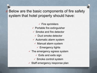O Below are the basic components of fire safety

system that hotel property should have:
 Fire sprinklers
 Portable fire extinguisher
 Smoke and fire detector
 Duct smoke detector

 Automatic alarm system
 Manual alarm system
 Emergency lights
 The emergency egress system
 Exits and exits sign
 Smoke control system
 Staff emergency response plan

 