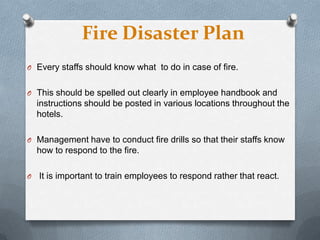 Fire Disaster Plan
O Every staffs should know what to do in case of fire.

O This should be spelled out clearly in employee handbook and

instructions should be posted in various locations throughout the
hotels.
O Management have to conduct fire drills so that their staffs know

how to respond to the fire.
O

It is important to train employees to respond rather that react.

 
