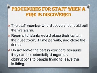 Procedures for Staff When a
Fire is Discovered
O The staff member who discovers it should pull

the fire alarm.
O Room attendants would place their carts in
the guestroom, if time permits, and close the
doors.
O Do not leave the cart in corridors because
they can be potentially dangerous
obstructions to people trying to leave the
building.

 