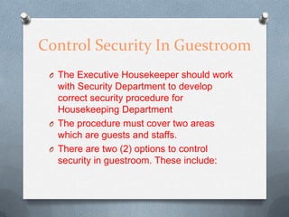 Control Security In Guestroom
O The Executive Housekeeper should work

with Security Department to develop
correct security procedure for
Housekeeping Department
O The procedure must cover two areas
which are guests and staffs.
O There are two (2) options to control
security in guestroom. These include:

 