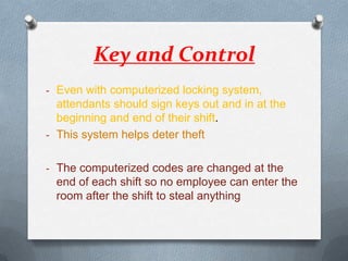 Key and Control
- Even with computerized locking system,

attendants should sign keys out and in at the
beginning and end of their shift.
- This system helps deter theft
- The computerized codes are changed at the

end of each shift so no employee can enter the
room after the shift to steal anything

 