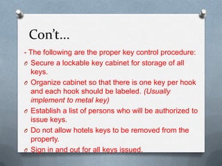 Con’t...
- The following are the proper key control procedure:
O Secure a lockable key cabinet for storage of all
keys.
O Organize cabinet so that there is one key per hook
and each hook should be labeled. (Usually
implement to metal key)
O Establish a list of persons who will be authorized to
issue keys.
O Do not allow hotels keys to be removed from the
property.
O Sign in and out for all keys issued.

 