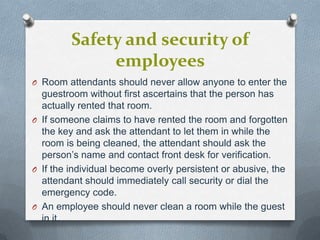 Safety and security of
employees
O Room attendants should never allow anyone to enter the

guestroom without first ascertains that the person has
actually rented that room.
O If someone claims to have rented the room and forgotten
the key and ask the attendant to let them in while the
room is being cleaned, the attendant should ask the
person’s name and contact front desk for verification.
O If the individual become overly persistent or abusive, the
attendant should immediately call security or dial the
emergency code.
O An employee should never clean a room while the guest
in it.

 