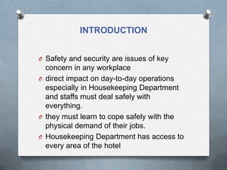 INTRODUCTION
O Safety and security are issues of key

concern in any workplace
O direct impact on day-to-day operations
especially in Housekeeping Department
and staffs must deal safely with
everything.
O they must learn to cope safely with the
physical demand of their jobs.
O Housekeeping Department has access to
every area of the hotel

 
