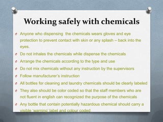 Working safely with chemicals
O Anyone who dispensing the chemicals wears gloves and eye

protection to prevent contact with skin or any splash – back into the

eyes.
O Do not inhales the chemicals while dispense the chemicals
O Arrange the chemicals according to the type and use
O Do not mix chemicals without any instruction by the supervisors

O Follow manufacturer’s instruction
O All bottles for cleaning and laundry chemicals should be clearly labeled
O They also should be color coded so that the staff members who are

not fluent in english can recognized the purpose of the chemicals
O Any bottle that contain potentially hazardous chemical should carry a

visible ‘warning’ label and colour coded

 