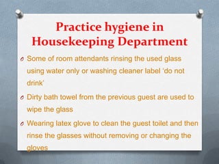 Practice hygiene in
Housekeeping Department
O Some of room attendants rinsing the used glass

using water only or washing cleaner label ‘do not
drink’
O Dirty bath towel from the previous guest are used to

wipe the glass
O Wearing latex glove to clean the guest toilet and then

rinse the glasses without removing or changing the
gloves

 