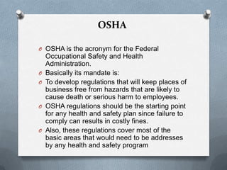 OSHA
O OSHA is the acronym for the Federal

O
O

O

O

Occupational Safety and Health
Administration.
Basically its mandate is:
To develop regulations that will keep places of
business free from hazards that are likely to
cause death or serious harm to employees.
OSHA regulations should be the starting point
for any health and safety plan since failure to
comply can results in costly fines.
Also, these regulations cover most of the
basic areas that would need to be addresses
by any health and safety program

 