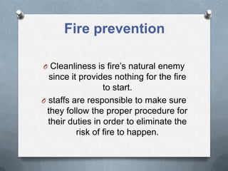 Fire prevention
O Cleanliness is fire’s natural enemy

since it provides nothing for the fire
to start.
O staffs are responsible to make sure
they follow the proper procedure for
their duties in order to eliminate the
risk of fire to happen.

 