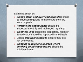 Staff must check on:
O Smoke alarm and overhead sprinklers must

O
O

O
O

be checked regularly to make sure they are
work properly.
Portable fire extinguisher should be
inspected monthly and recharged regularly.
Electrical lines should be inspecting. Worn or
frayed cords should be replaced immediately.
Check electrical outlets to ensure they are
not overloaded.
Smoking regulations in areas where
smoking could cause hazard should be
strictly enforced.

 