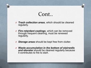 Cont..
O Trash collection areas, which should be cleaned

regularly.
O Fire retardant coatings, which can be removed

through frequent cleaning, must be renewed
regularly.
O Storage areas should be kept free from clutter.
O Waste accumulation in the bottom of stairwells

and elevator should be cleaned regularly because
it contributes to fire to start.

 
