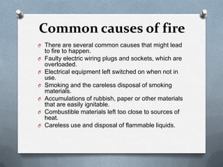 Common causes of fire
O There are several common causes that might lead
O
O
O
O
O
O

to fire to happen.
Faulty electric wiring plugs and sockets, which are
overloaded.
Electrical equipment left switched on when not in
use.
Smoking and the careless disposal of smoking
materials.
Accumulations of rubbish, paper or other materials
that are easily ignitable.
Combustible materials left too close to sources of
heat.
Careless use and disposal of flammable liquids.

 