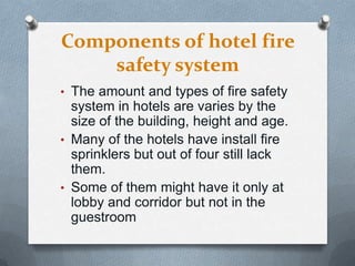 Components of hotel fire
safety system
• The amount and types of fire safety

system in hotels are varies by the
size of the building, height and age.
• Many of the hotels have install fire
sprinklers but out of four still lack
them.
• Some of them might have it only at
lobby and corridor but not in the
guestroom

 