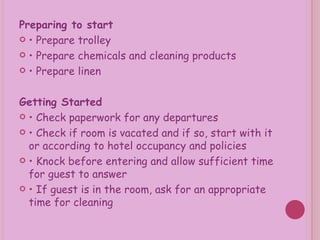 Preparing to start  •  Prepare trolley •  Prepare chemicals and cleaning products •  Prepare linen Getting Started  •  Check paperwork for any departures •  Check if room is vacated and if so, start with it or according to hotel occupancy and policies •  Knock before entering and allow sufficient time for guest to answer •  If guest is in the room, ask for an appropriate time for cleaning 
