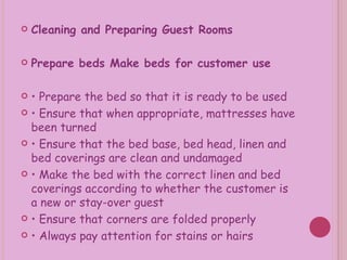 Cleaning and Preparing Guest Rooms Prepare beds Make beds for customer use •  Prepare the bed so that it is ready to be used •  Ensure that when appropriate, mattresses have been turned •  Ensure that the bed base, bed head, linen and bed coverings are clean and undamaged •  Make the bed with the correct linen and bed coverings according to whether the customer is a new or stay-over guest •  Ensure that corners are folded properly •  Always pay attention for stains or hairs 