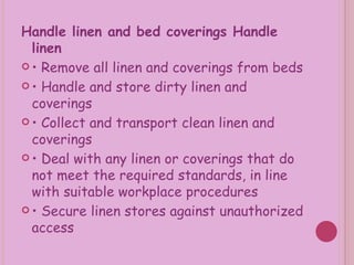 Handle linen and bed coverings Handle linen •  Remove all linen and coverings from beds •  Handle and store dirty linen and coverings •  Collect and transport clean linen and coverings •  Deal with any linen or coverings that do not meet the required standards, in line with suitable workplace procedures •  Secure linen stores against unauthorized access 