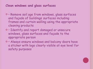 Clean windows and glass surfaces •  Remove soil age from windows, glass surfaces and façade of buildings   surfaces including frames and curtain walling using the appropriate cleaning products •  Identify and report damaged or unsecure windows, glass surfaces and façade to the appropriate person •  Always ensure windows and balcony doors have a sticker with logo clearly visible at eye level for safety purposes 