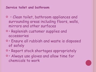 Service toilet and bathroom •  Clean toilet, bathroom appliances and surrounding areas including floors, walls, mirrors and other surfaces •  Replenish customer supplies and accessories •  Ensure all rubbish and waste is disposed of safely •  Report stock shortages appropriately •  Always use gloves and allow time for chemicals to work 