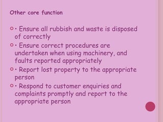 Other core function •  Ensure all rubbish and waste is disposed of correctly •  Ensure correct procedures are undertaken when using machinery, and faults reported appropriately •  Report lost property to the appropriate person •  Respond to customer enquiries and complaints promptly and report to the appropriate person 
